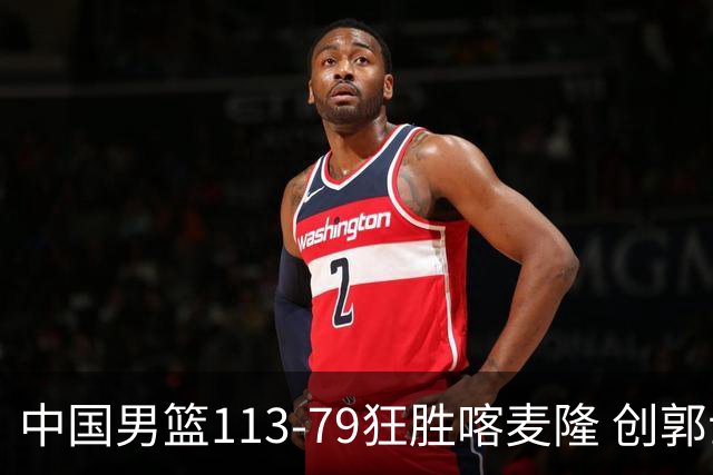 中国男篮113-79狂胜喀麦隆 创郭士强时代新高，球员评分：8人惊艳，4人达标